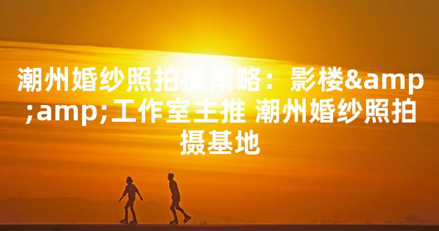 潮州婚纱照拍摄策略：影楼&amp;工作室主推 潮州婚
